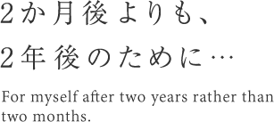 2カ月後よりも、2年後のために・・・