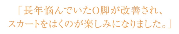 O脚改善 長年悩んでいたO脚が改善され、スカートをはくのが楽しみになりました。