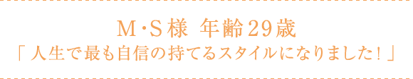 M・S様 年齢29歳 「人生で最も自身の持てるスタイルになりました!」