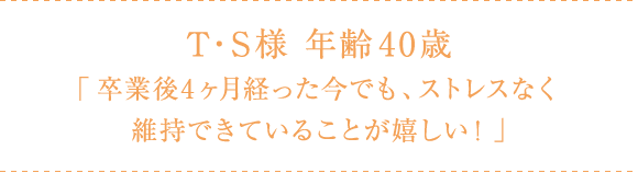 T・S様 年齢40歳 「卒業後4ヶ月経った今でも、ストレスなく維持できていることが嬉しい!」