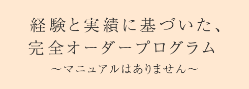 経験と実績に基づいた、完全オーダープログラム ～マニュアルはありません～