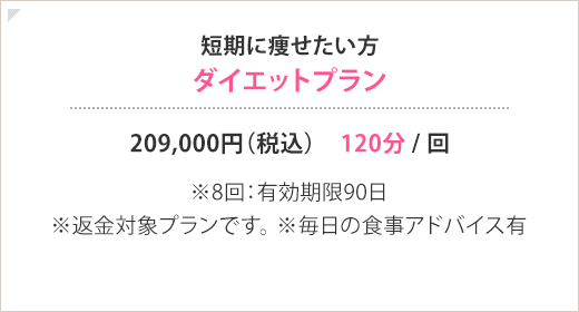 短期に痩せたい方 ダイエットプラン 209,000円(税込) 120分 / 回 ※8回：有効期限90日 ※返金対象プランです。※毎日の食事アドバイス有