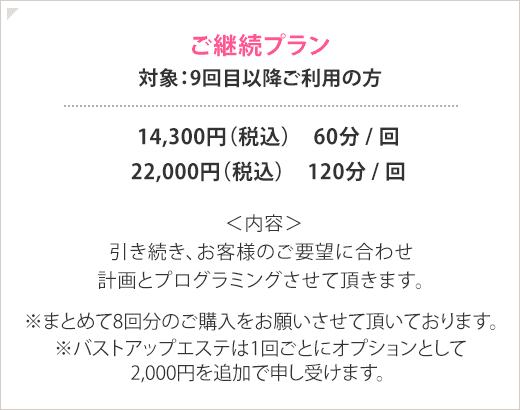 ご継続プラン 対象：9回以上ご利用の方 14,300円(税込) 60分/回 22,000円(税込) 120分/回 <内容>引き続き、お客様のご要望に合わせ計画とプログラミングさせて頂きます。※まとめて8回分のご購入をお願いさせて頂いております。※＊バストアップエステは1回ごとにオプションとして2,000円を追加で申し受けます。