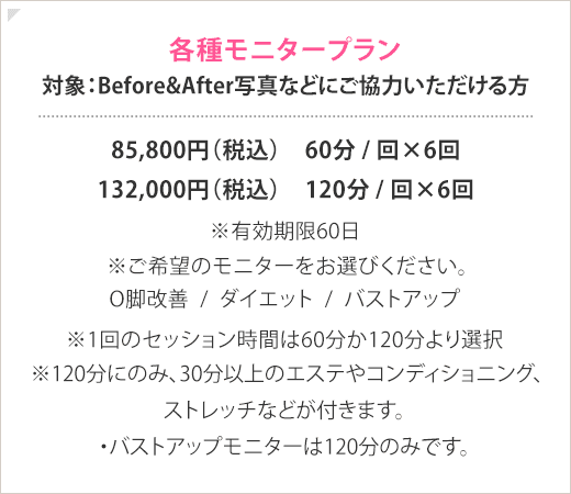 各種モニタープラン 対象： Before After 写真などにご協力いただける方 ? 85,800 円（税込） ）…60 分 回 × 6 回 132,000 円（税込） ）…120 分 回 × 6 回 ※ 有効期限 60 日 ※ ご希望のモニターをお選びください。 ・ O 脚改善モニター ・ダイエットモニター ・バストアップモニター ※1 回のセッション時間は 60 分か 120 分より選択 ※120 分にのみ、 30 分以上のエステや コンディショニング、ストレッチなどが付きます。 ・バストアップモニターは 120 分のみです。