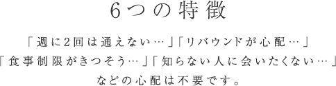 6つの特徴 「週に2回は通えない…」「リバウンドが心配…」「食事制限がきつそう…」「知らない人に会いたくない…」などの心配は不要です。