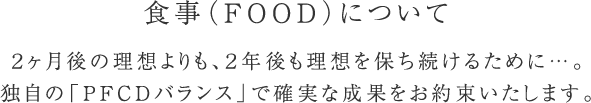 食事(FOOD)について 2ヶ月後の理想よりも、2年後も理想を保ち続けるために…。独自の「PFCDバランス」で確実な成果をお約束いたします。