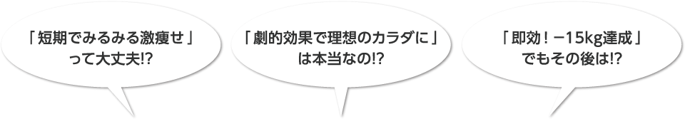 「短期でみるみる激痩せ」って大丈夫！？「劇的効果で理想のカラダに」は本当なの！？「即効！－15kg達成」でもその後は！？