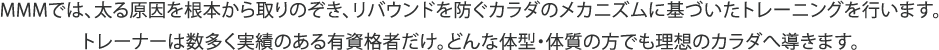 MMMでは、太る原因を根本から取りのぞき、リバウンドを防ぐカラダのメカニズムに基づいたトレーニングを行います。トレーナーは数多く実績のある有資格者だけ。どんな体型・体質の方でも理想のカラダへ導きます。