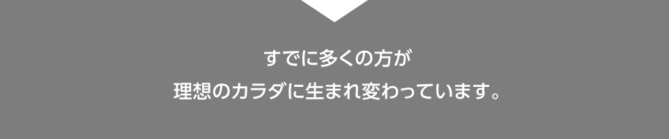 すでに多くの方が理想のカラダに生まれ変わっています。