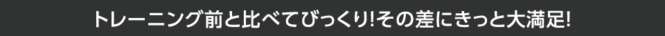 トレーニング前と比べてびっくり！その差にきっと大満足！