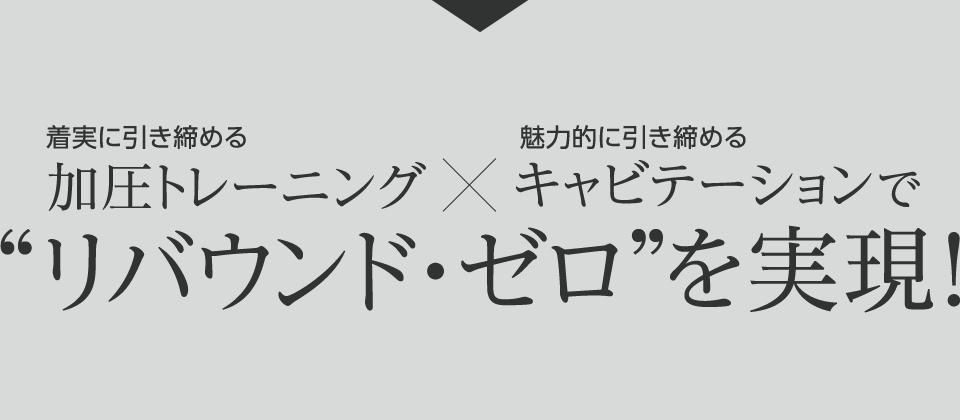 着実に引き締める加圧トレーニング×魅力的に引き締めるキャビテーションで“リバウンド・ゼロ”を実現！
