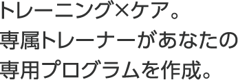 トレーニング×ケア。専属トレーナーがあなたの専用プログラムを作成。